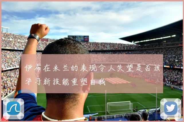 伊布在米兰的表现令人失望是否该学习新技能重塑自我