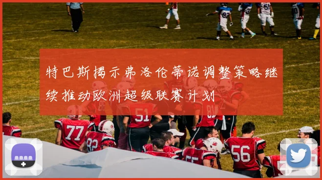 特巴斯揭示弗洛伦蒂诺调整策略继续推动欧洲超级联赛计划