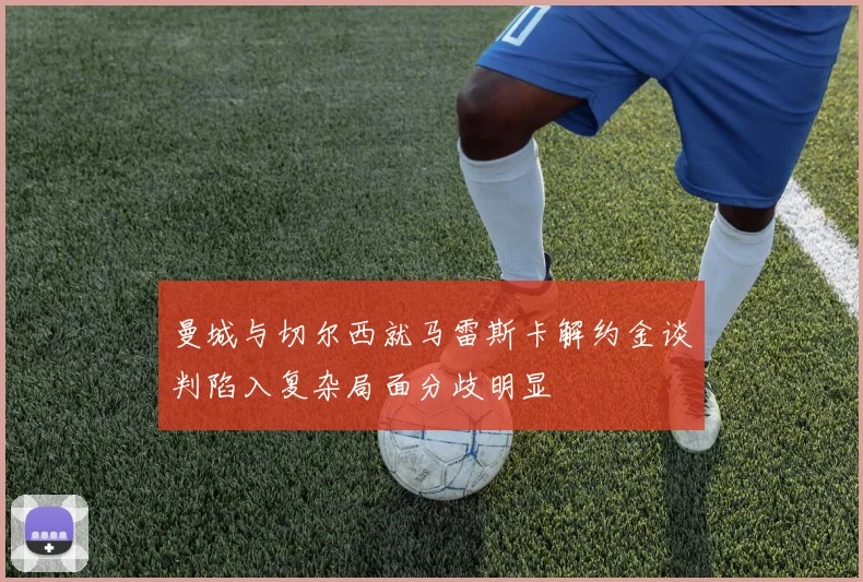 曼城与切尔西就马雷斯卡解约金谈判陷入复杂局面分歧明显