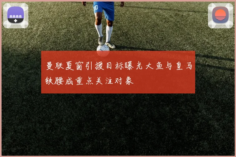 曼联夏窗引援目标曝光大鱼与皇马铁腰成重点关注对象