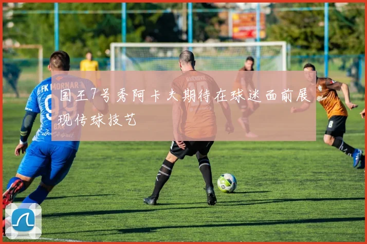 国王7号秀阿卡夫期待在球迷面前展现传球技艺