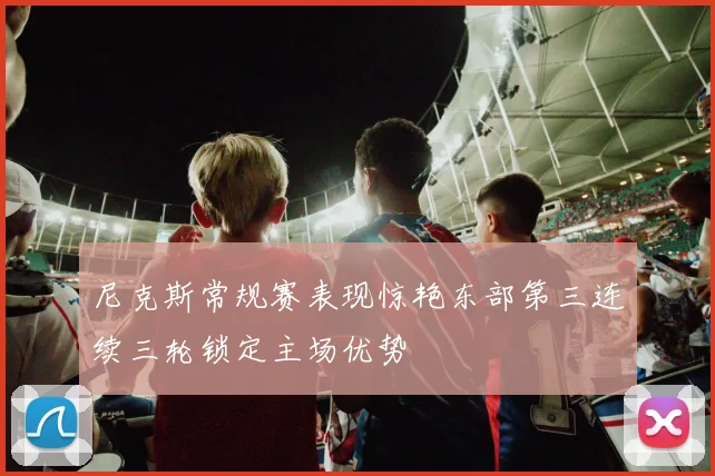 尼克斯常规赛表现惊艳东部第三连续三轮锁定主场优势