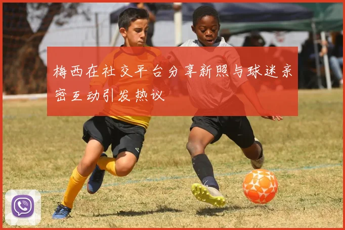 梅西在社交平台分享新照与球迷亲密互动引发热议