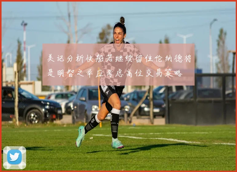 美记分析快船若继续留住伦纳德将是明智之举应考虑高位交易策略
