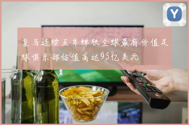 皇马连续五年蝉联全球最有价值足球俱乐部估值高达95亿美元