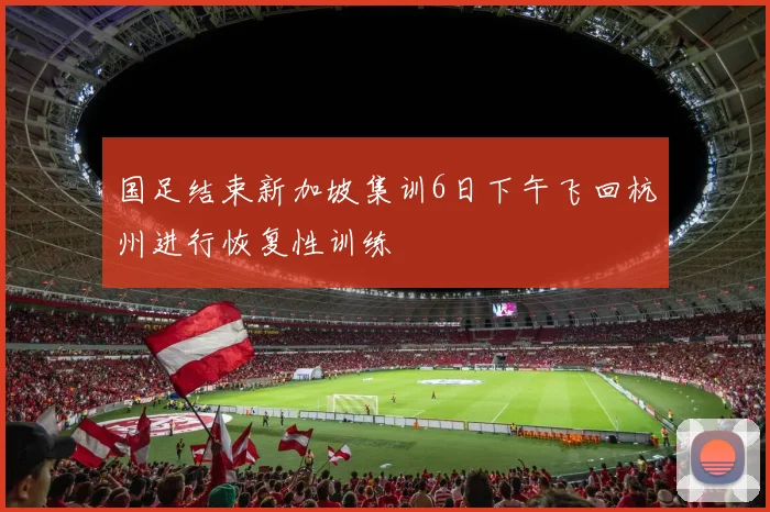 国足结束新加坡集训6日下午飞回杭州进行恢复性训练