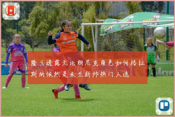 隆戈透露无论朗尼克角色如何格拉斯纳依然是米兰新帅热门人选
